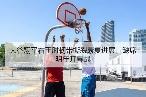 大谷翔平右手肘韧带撕裂康复进展，缺席明年开幕战